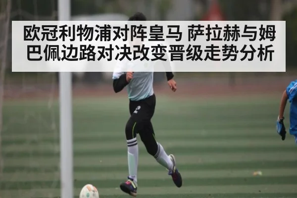 欧冠利物浦对阵皇马 萨拉赫与姆巴佩边路对决改变晋级走势分析