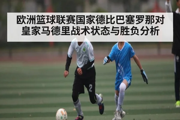 欧洲篮球联赛国家德比巴塞罗那对皇家马德里战术状态与胜负分析
